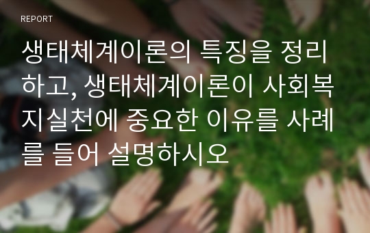 생태체계이론의 특징을 정리하고, 생태체계이론이 사회복지실천에 중요한 이유를 사례를 들어 설명하시오