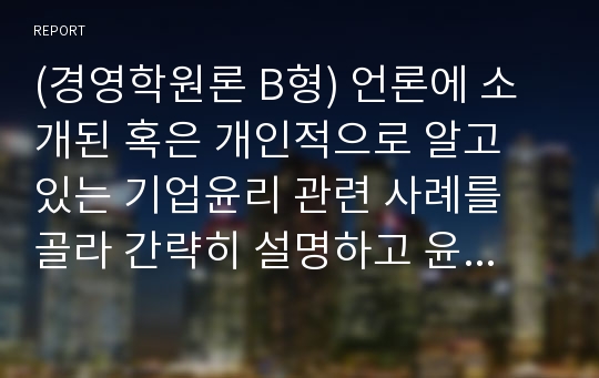 (경영학원론 B형) 언론에 소개된 혹은 개인적으로 알고 있는 기업윤리 관련 사례를 골라 간략히 설명하고 윤리를 보는 네 가지 관점