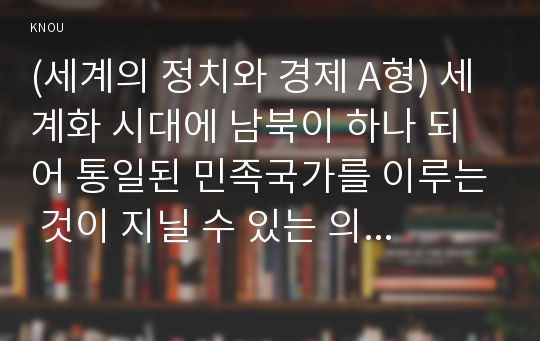 (세계의 정치와 경제 A형) 세계화 시대에 남북이 하나 되어 통일된 민족국가를 이루는 것이 지닐 수 있는 의미는 무엇인가? 교재 3장에 서술된 세계화와 국민국가의 운명에 관한 다양한 논의를 참조하면서 남북통일의 필요성 또는 불필요성에 대해 논해 보시오