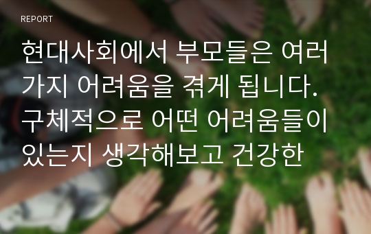 현대사회에서 부모들은 여러가지 어려움을 겪게 됩니다. 구체적으로 어떤 어려움들이 있는지 생각해보고 건강한