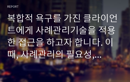 복합적 욕구를 가진 클라이언트에게 사례관리기술을 적용한 접근을 하고자 합니다. 이때, 사례관리의 필요성, 사례관리의 실천과정