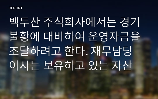 백두산 주식회사에서는 경기불황에 대비하여 운영자금을 조달하려고 한다. 재무담당 이사는 보유하고 있는 자산