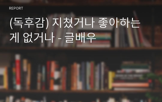 (독후감) 지쳤거나 좋아하는 게 없거나 - 글배우