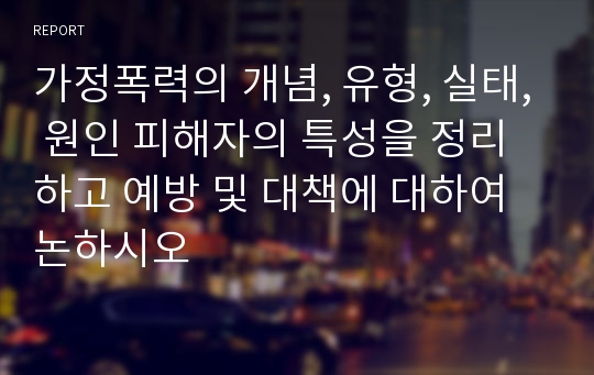 가정폭력의 개념, 유형, 실태, 원인 피해자의 특성을 정리하고 예방 및 대책에 대하여 논하시오