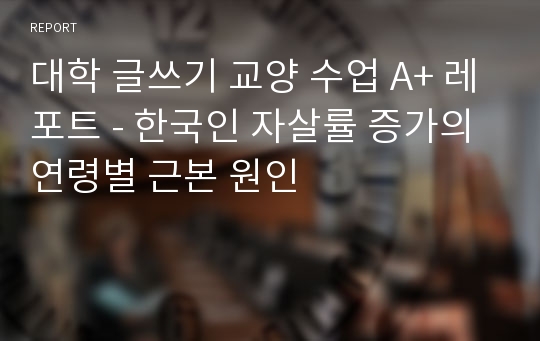 대학 글쓰기 교양 수업 A+ 레포트 - 한국인 자살률 증가의 연령별 근본 원인