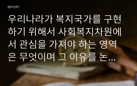 우리나라가 복지국가를 구현하기 위해서 사회복지차원에서 관심을 가져야 하는 영역은 무엇이며 그 이유를 논리적으로 설명하시오