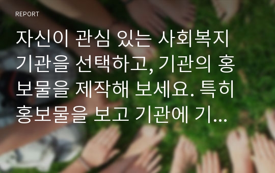 자신이 관심 있는 사회복지 기관을 선택하고, 기관의 홍보물을 제작해 보세요. 특히 홍보물을 보고 기관에 기부를 할 수 있도록 제작하여 제출하시오.