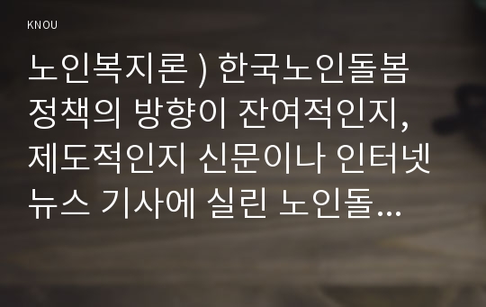 노인복지 ) 한국노인돌봄 정책의 방향이 잔여적, 제도적인지 신문이나 인터넷 뉴스 기사에 실린 노인돌봄사례를 중심으로 논하고 이를 해결하기 위해서 사회복지사가 해야 할 일은 무엇인지 논하시오.!!!