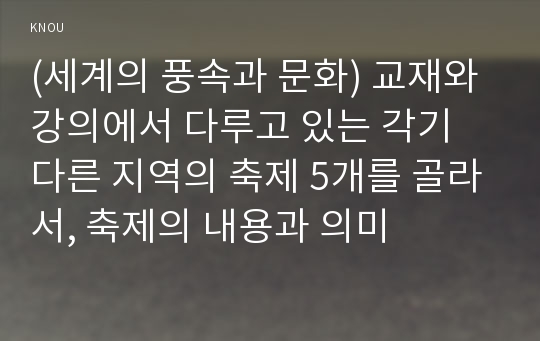 (세계의 풍속과 문화) 교재와 강의에서 다루고 있는 각기 다른 지역의 축제 5개를 골라서, 축제의 내용과 의미