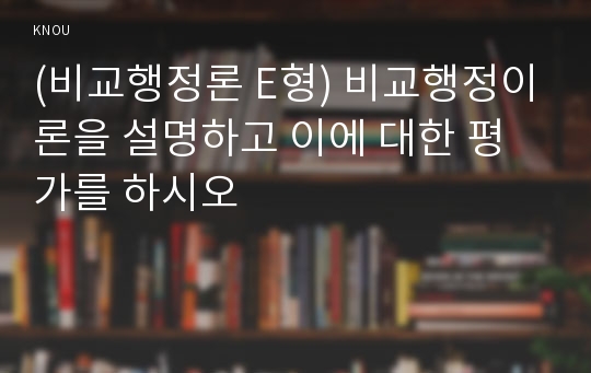 (비교행정론 E형) 비교행정이론을 설명하고 이에 대한 평가를 하시오