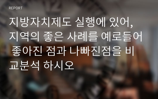 지방자치제도 실행에 있어, 지역의 좋은 사례를 예로들어 좋아진 점과 나빠진점을 비교분석 하시오