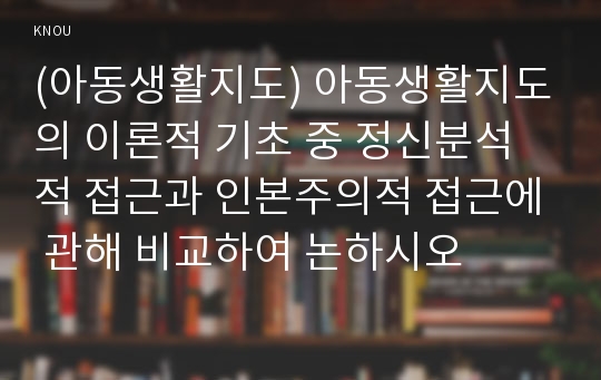 (아동생활지도) 아동생활지도의 이론적 기초 중 정신분석적 접근과 인본주의적 접근에 관해 비교하여 논하시오