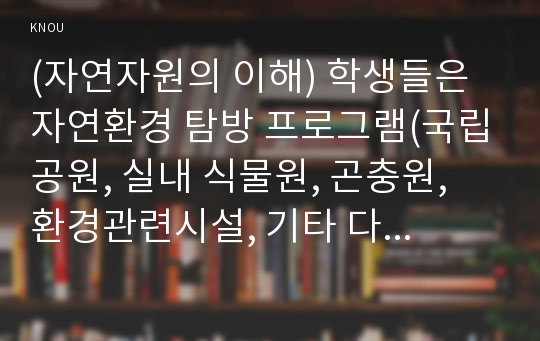 (자연자원의 이해) 학생들은 자연환경 탐방 프로그램(국립공원, 실내 식물원, 곤충원, 환경관련시설, 기타 다양한 실내외 시설 등에서 제공