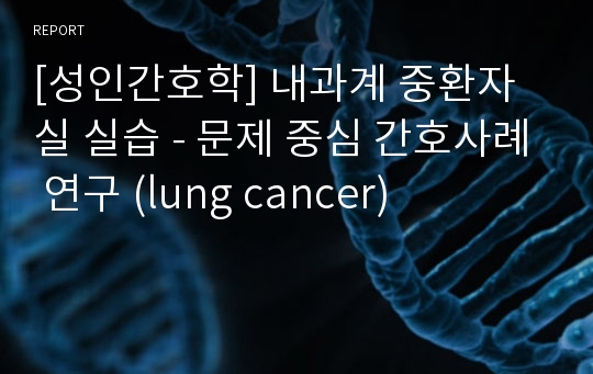 [성인간호학] 내과계 중환자실 실습 - 문제 중심 간호사례 연구 (lung cancer)