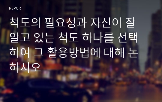 척도의 필요성과 자신이 잘 알고 있는 척도 하나를 선택하여 그 활용방법에 대해 논하시오