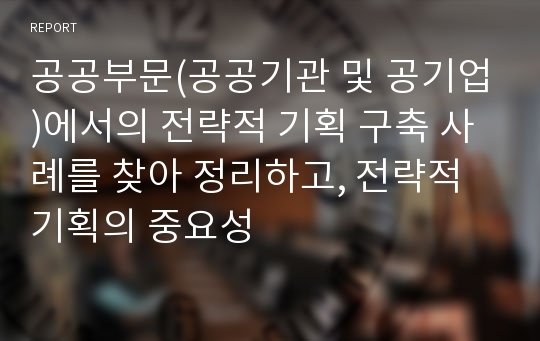 공공부문(공공기관 및 공기업)에서의 전략적 기획 구축 사례를 찾아 정리하고, 전략적 기획의 중요성