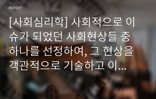 [사회심리학] 사회적으로 이슈가 되었던 사회현상들 중 하나를 선정하여, 그 현상을 객관적으로 기술하고 이러한 현상이 발생한 원인에 대해 심리학 이론을 접목하여 분석(출처 명기)