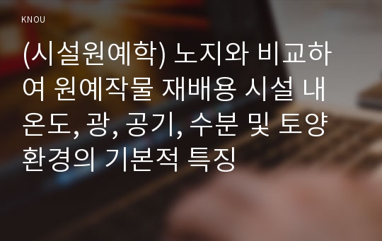 (시설원예학) 노지와 비교하여 원예작물 재배용 시설 내 온도, 광, 공기, 수분 및 토양 환경의 기본적 특징