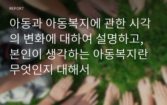 아동과 아동복지에 관한 시각의 변화에 대하여 설명하고, 본인이 생각하는 아동복지란 무엇인지 대해서