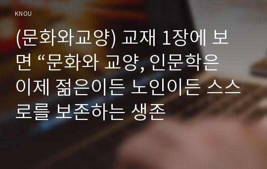 (문화와교양) 교재 1장에 보면 “문화와 교양, 인문학은 이제 젊은이든 노인이든 스스로를 보존하는 생존