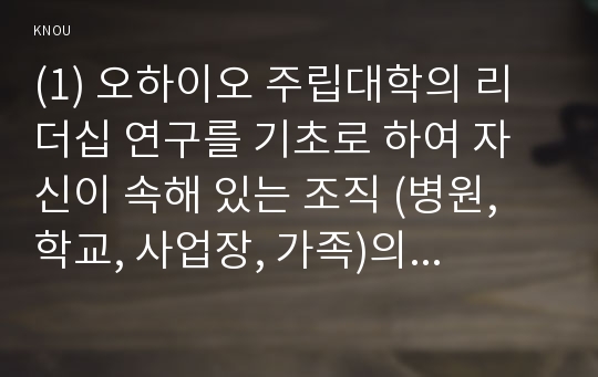 (1) 오하이오 주립대학의 리더십 연구를 기초로 하여 자신이 속해 있는 조직 (병원, 학교, 사업장, 가족)의 지도자 유형 (리더십 스타일)을 사정하고 (2) 피들러의 상황모형에 근거하여 자신이 속해있는 조직 (또는 집단)의 지도자가 처해있는 상황 호의성을 진단한 후, (1) 에서 사정한 지도자의 지도 스타일과 상황의 적합관계를 설명하시오