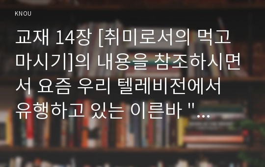 교재 14장 [취미로서의 먹고 마시기]의 내용을 참조하시면서 요즘 우리 텔레비전에서 유행하고 있는 이른바 &quot;먹방&quot;에 대해 분석해 보십시오. 분석을 하실 때는 먼저 분석의 대상이 된 먹방 프로그램의 개요에 대해 간략히 서술해 주시고(A4용지 1장 반 이하), 그 프로그램은 먹고 마시기를 어떻게 취급하고 있으며 그것은 우리 사회 구성원들에게 어떤 영향을 미칠