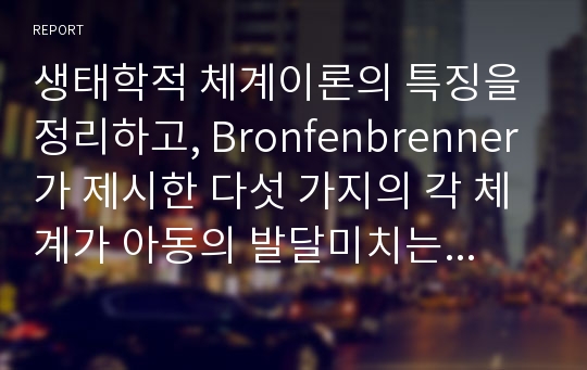 생태학적 체계이론의 특징을 정리하고, Bronfenbrenner가 제시한 다섯 가지의 각 체계가 아동의 발달미치는 영향을 각각 구체적인 사례