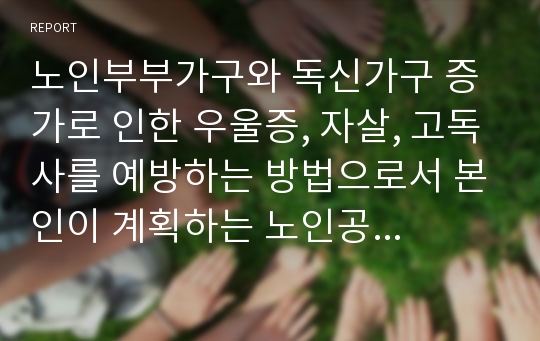 노인부부가구와 독신가구 증가로 인한 우울증, 자살, 고독사를 예방하는 방법으로서 본인이 계획하는 노인공동주거 방식 설계해보기