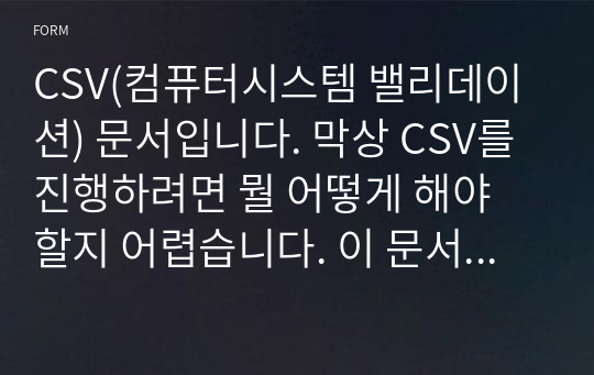 CSV(컴퓨터시스템 밸리데이션) 문서입니다. 막상 CSV를 진행하려면 뭘 어떻게 해야 할지 어렵습니다. 이 문서는 CSV의 평가항목을 모두 반영하였으며, 담당자가 쉽게 진행할수 있도록 도와줍니다. 고급 문서입니다.