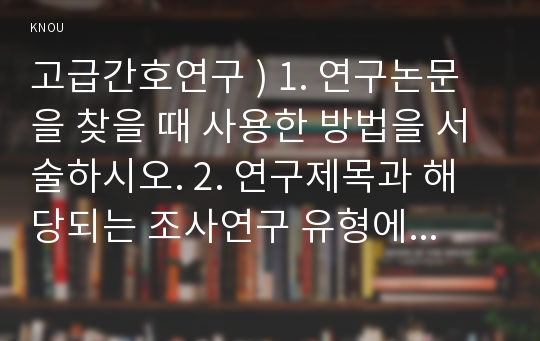 고급간호연구 ) 1. 연구논문을 찾을 때 사용한 방법을 서술하시오. 2. 연구제목과 해당되는 조사연구 유형에 대해 서술하시오