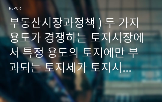 부동산시장과정책 ) 두 가지 용도가 경쟁하는 토지시장에서 특정 용도의 토지에만 부과되는 토지세가 토지시장에 어떠한 변화를 가져오는지 설명하시오