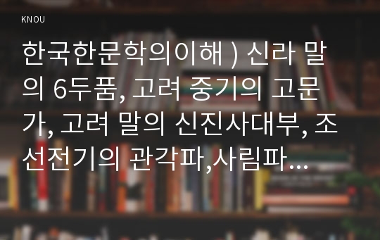 한국한문학의이해 ) 신라 말의 6두품, 고려 중기의 고문가, 고려 말의 신진사대부, 조선전기의 관각파,사림파,방외인 등 나말여초부터 여말선초까지,각 시대별로 문단을 주도한 문인과 그 주요 한문산문 작품을 정리