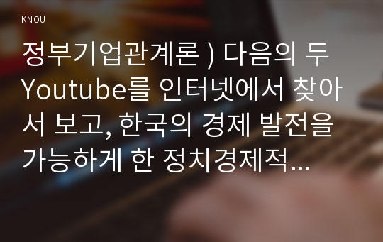 정부기업관계론 ) 다음의 두 Youtube를 인터넷에서 찾아서 보고, 한국의 경제 발전을 가능하게 한 정치경제적인 배경과 경제전략에 대해서 Youtube의 내용을 예로 들어서 설명하라.