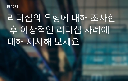 리더십의 유형에 대해 조사한 후 이상적인 리더십 사례에 대해 제시해 보세요