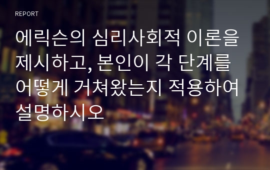 에릭슨의 심리사회적 이론을 제시하고, 본인이 각 단계를 어떻게 거쳐왔는지 적용하여 설명하시오