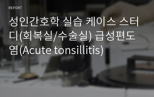 성인간호학 실습 케이스 스터디(회복실/수술실) 급성편도염(Acute tonsillitis)