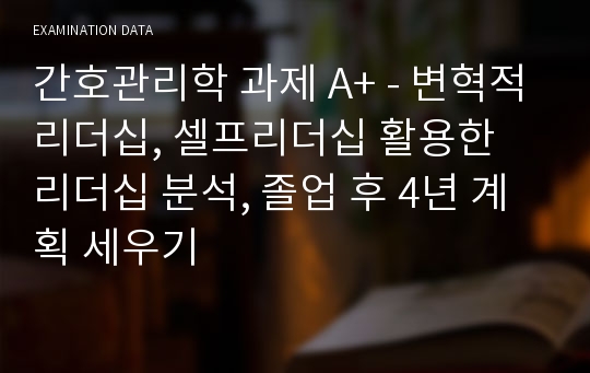 간호관리학 과제 A+ - 변혁적리더십, 셀프리더십 활용한 리더십 분석, 졸업 후 4년 계획 세우기