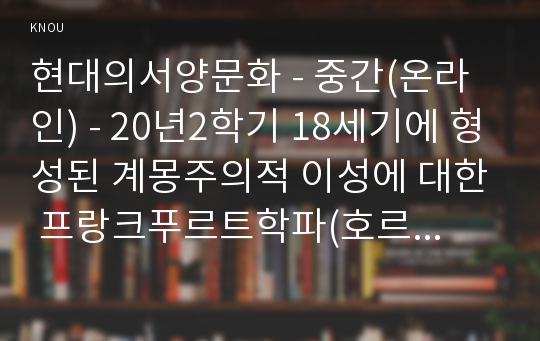 현대의서양문화 - 중간(온라인) - 20년2학기 18세기에 형성된 계몽주의적 이성에 대한 프랑크푸르트학파(호르크하이머와 아도르노)의 비판과 푸코의 비판을 기술하고, 이러한 비판에 대한 본인의 생각을 밝히시오