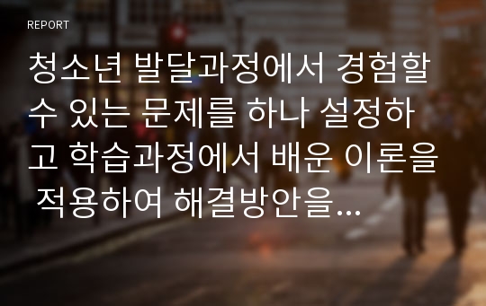 청소년 발달과정에서 경험할 수 있는 문제를 하나 설정하고 학습과정에서 배운 이론을 적용하여 해결방안을 제시하시오