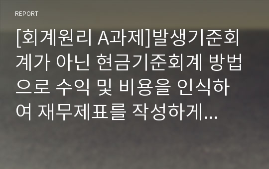 [회계원리 A과제]발생기준회계가 아닌 현금기준회계 방법으로 수익 및 비용을 인식하여 재무제표를 작성하게 되면 어떠한 문제점이 나타날까요? 단순히 교안에 제시된 대로 경영성과의 측정이 제대로 될 수 없다는 식으로 기술하지 마시고, 구체적인 사례를 들어 자세히 설명하시기 바랍니다.