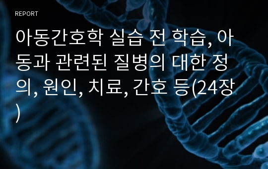 아동간호학 실습 전 학습, 아동과 관련된 질병의 대한 정의, 원인, 치료, 간호 등(24장)