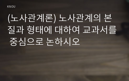 (노사관계론) 노사관계의 본질과 형태에 대하여 교과서를 중심으로 논하시오