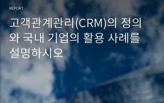 고객관계관리(CRM)의 정의와 국내 기업의 활용 사례를  설명하시오