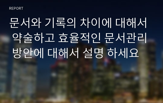 문서와 기록의 차이에 대해서 약술하고 효율적인 문서관리 방안에 대해서 설명 하세요