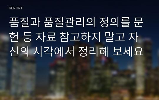 품질과 품질관리의 정의를 문헌 등 자료 참고하지 말고 자신의 시각에서 정리해 보세요