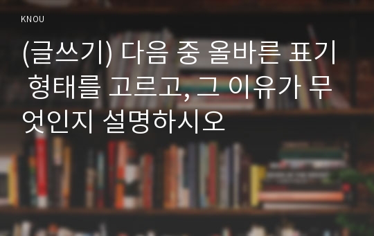 (글쓰기) 다음 중 올바른 표기 형태를 고르고, 그 이유가 무엇인지 설명하시오