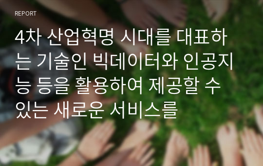 4차 산업혁명 시대를 대표하는 기술인 빅데이터와 인공지능 등을 활용하여 제공할 수 있는 새로운 서비스를