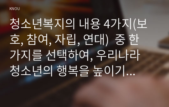 청소년복지의 내용 4가지(보호, 참여, 자립, 연대)  중 한가지를 선택하여, 우리나라 청소년의 행복을 높이기 위해