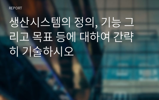 생산시스템의 정의, 기능 그리고 목표 등에 대하여 간략히 기술하시오