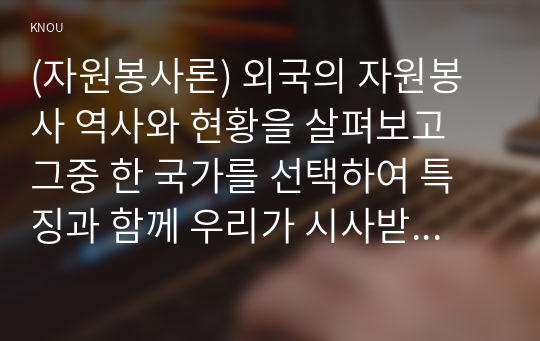 (자원봉사론) 외국의 자원봉사 역사와 현황을 살펴보고 그중 한 국가를 선택하여 특징과 함께 우리가 시사받을 수 있는 점을 기술해 보십시오.